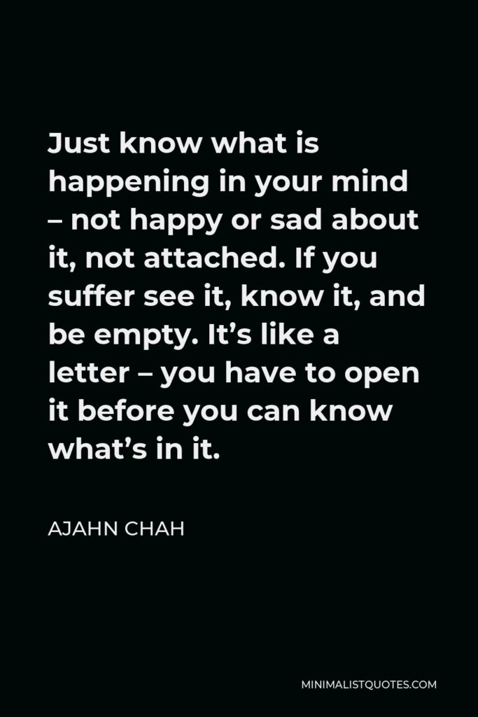 Ajahn Chah Quote - Just know what is happening in your mind – not happy or sad about it, not attached. If you suffer see it, know it, and be empty. It’s like a letter – you have to open it before you can know what’s in it.