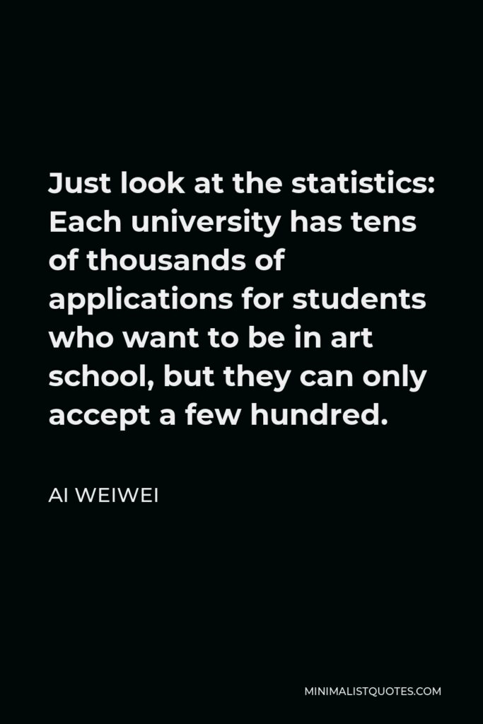 Ai Weiwei Quote - Just look at the statistics: Each university has tens of thousands of applications for students who want to be in art school, but they can only accept a few hundred.