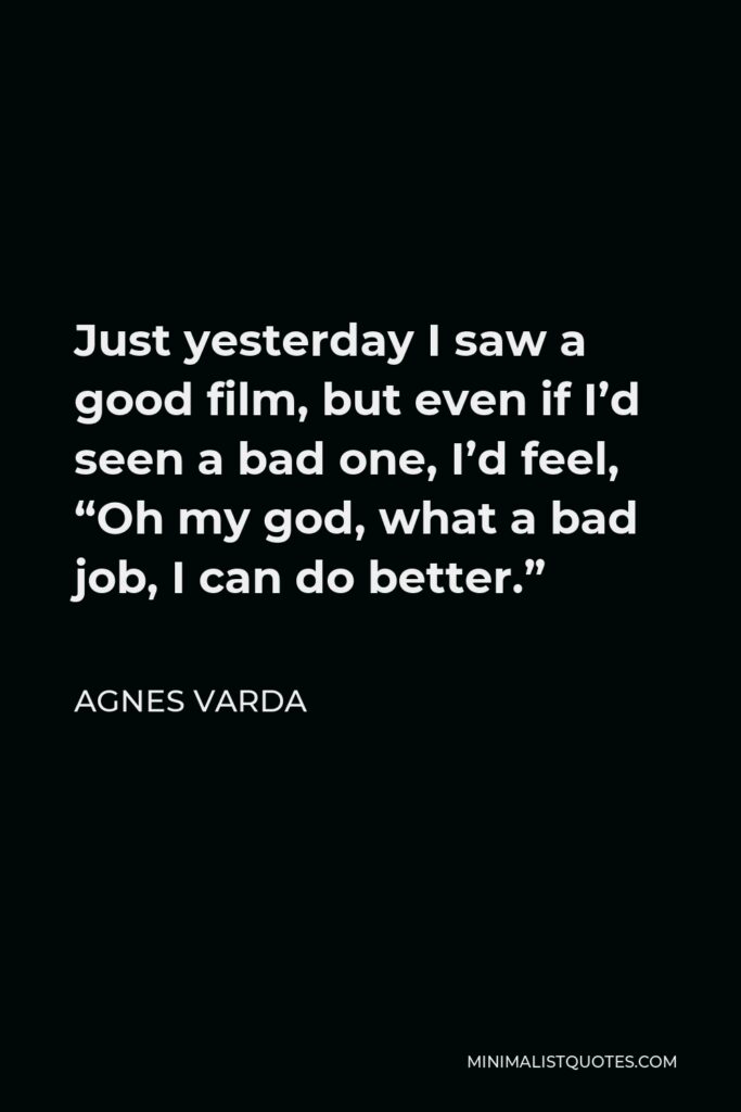 Agnes Varda Quote - Just yesterday I saw a good film, but even if I’d seen a bad one, I’d feel, “Oh my god, what a bad job, I can do better.”