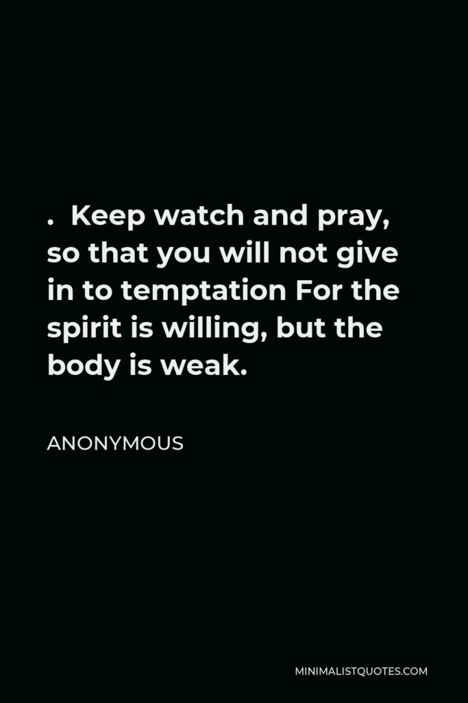 Anonymous Quote - . Keep watch and pray, so that you will not give in to temptation For the spirit is willing, but the body is weak.