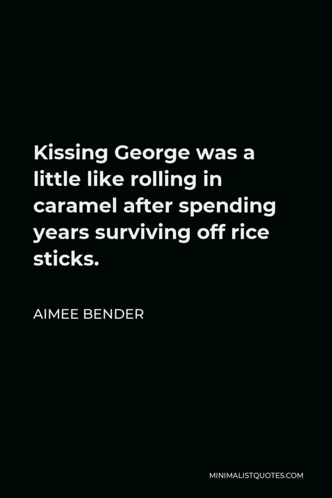 Aimee Bender Quote - Kissing George was a little like rolling in caramel after spending years surviving off rice sticks.