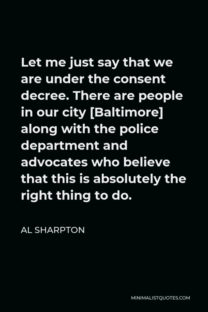 Al Sharpton Quote - Let me just say that we are under the consent decree. There are people in our city [Baltimore] along with the police department and advocates who believe that this is absolutely the right thing to do.