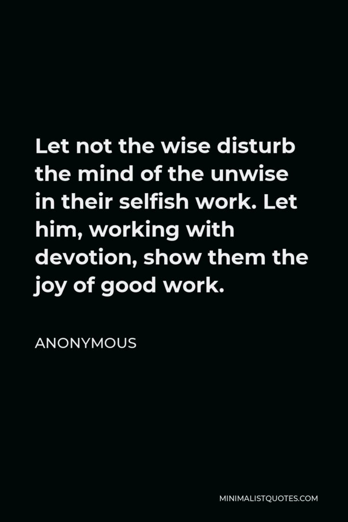 Anonymous Quote - Let not the wise disturb the mind of the unwise in their selfish work. Let him, working with devotion, show them the joy of good work.