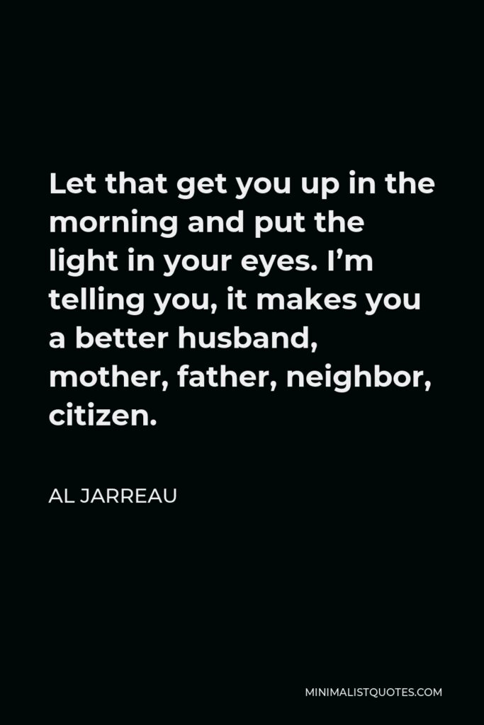 Al Jarreau Quote - Let that get you up in the morning and put the light in your eyes. I’m telling you, it makes you a better husband, mother, father, neighbor, citizen.