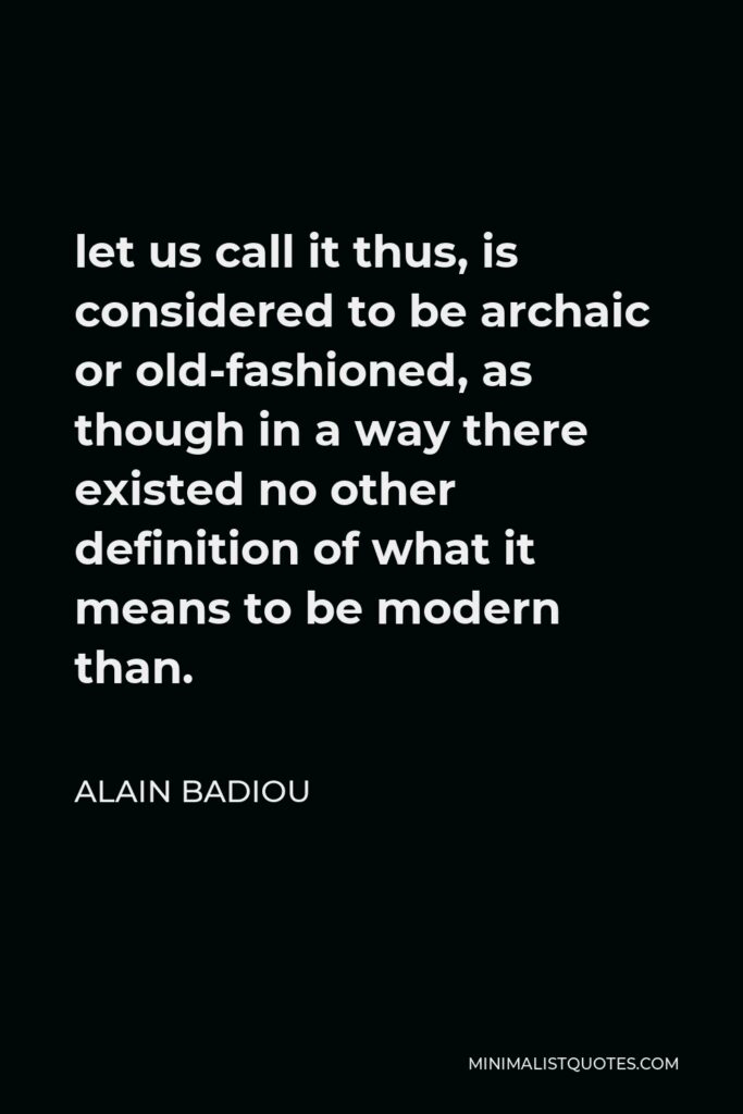 Alain Badiou Quote - let us call it thus, is considered to be archaic or old-fashioned, as though in a way there existed no other definition of what it means to be modern than.