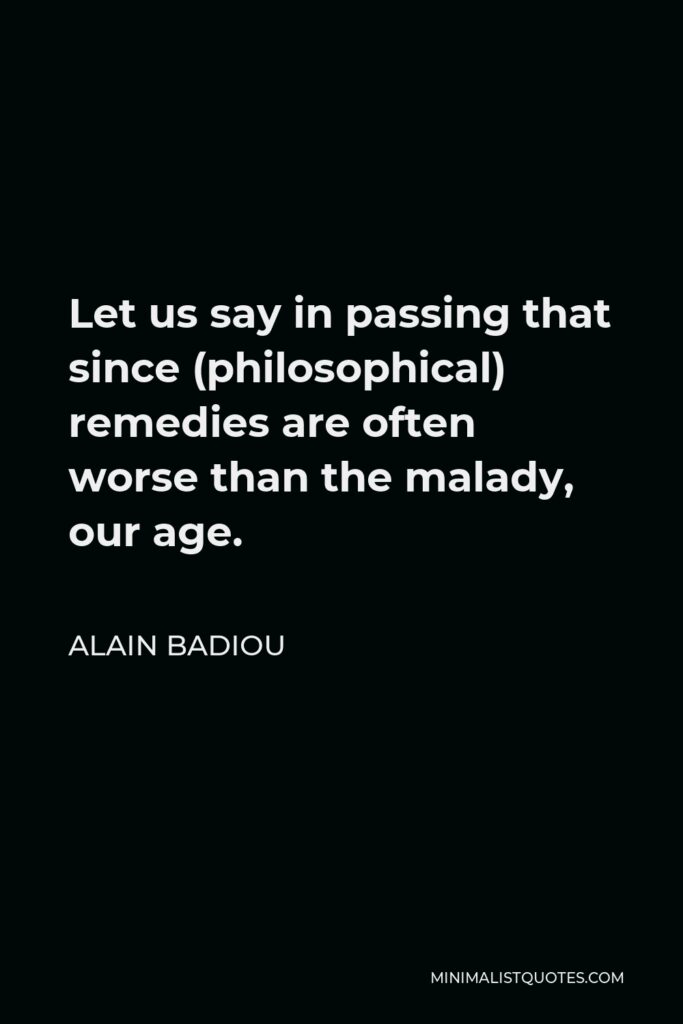 Alain Badiou Quote - Let us say in passing that since (philosophical) remedies are often worse than the malady, our age.