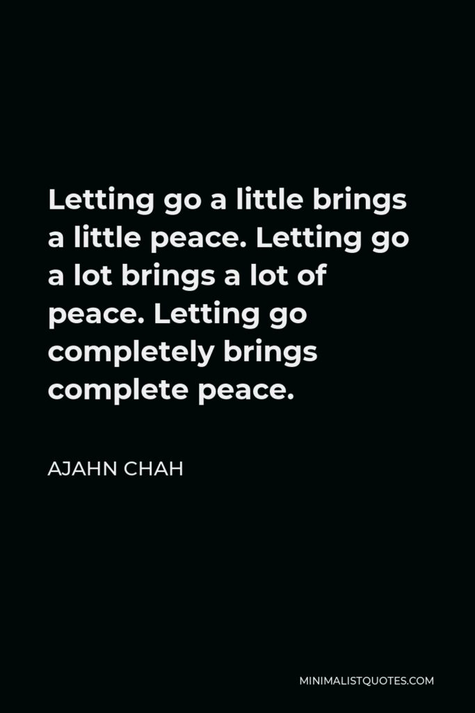 Ajahn Chah Quote - Letting go a little brings a little peace. Letting go a lot brings a lot of peace. Letting go completely brings complete peace.