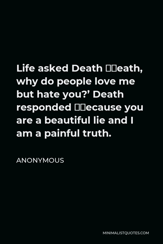 Anonymous Quote - Life asked Death ‘Death, why do people love me but hate you?’ Death responded ‘Because you are a beautiful lie and I am a painful truth.