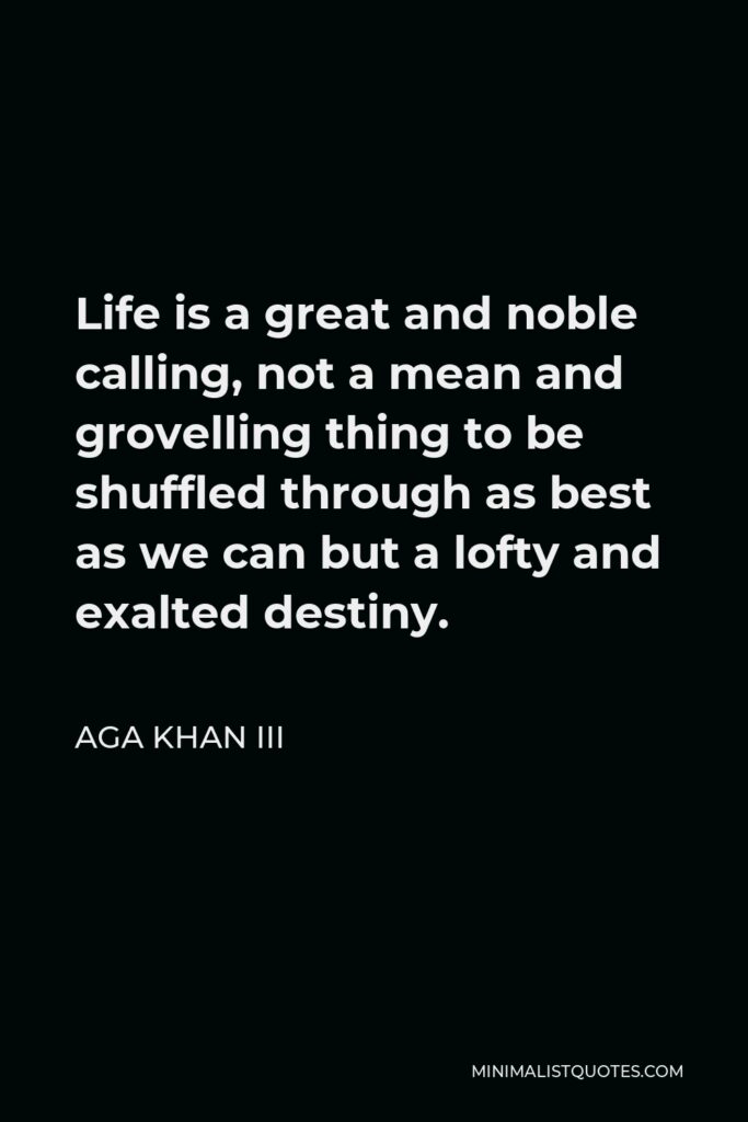 Aga Khan III Quote - Life is a great and noble calling, not a mean and grovelling thing to be shuffled through as best as we can but a lofty and exalted destiny.