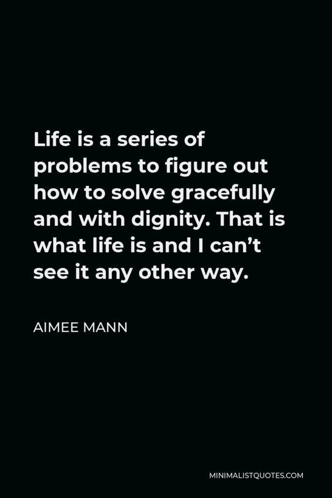 Aimee Mann Quote - Life is a series of problems to figure out how to solve gracefully and with dignity. That is what life is and I can’t see it any other way.