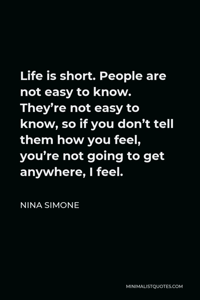 Nina Simone Quote - Life is short. People are not easy to know. They’re not easy to know, so if you don’t tell them how you feel, you’re not going to get anywhere, I feel.