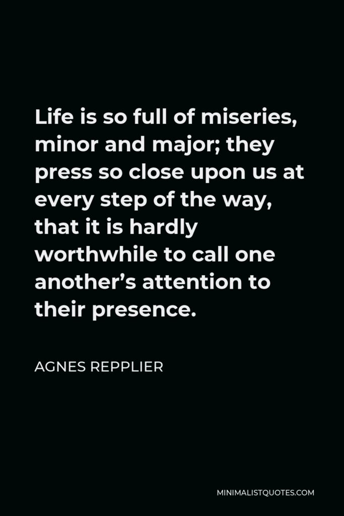Agnes Repplier Quote - Life is so full of miseries, minor and major; they press so close upon us at every step of the way, that it is hardly worthwhile to call one another’s attention to their presence.