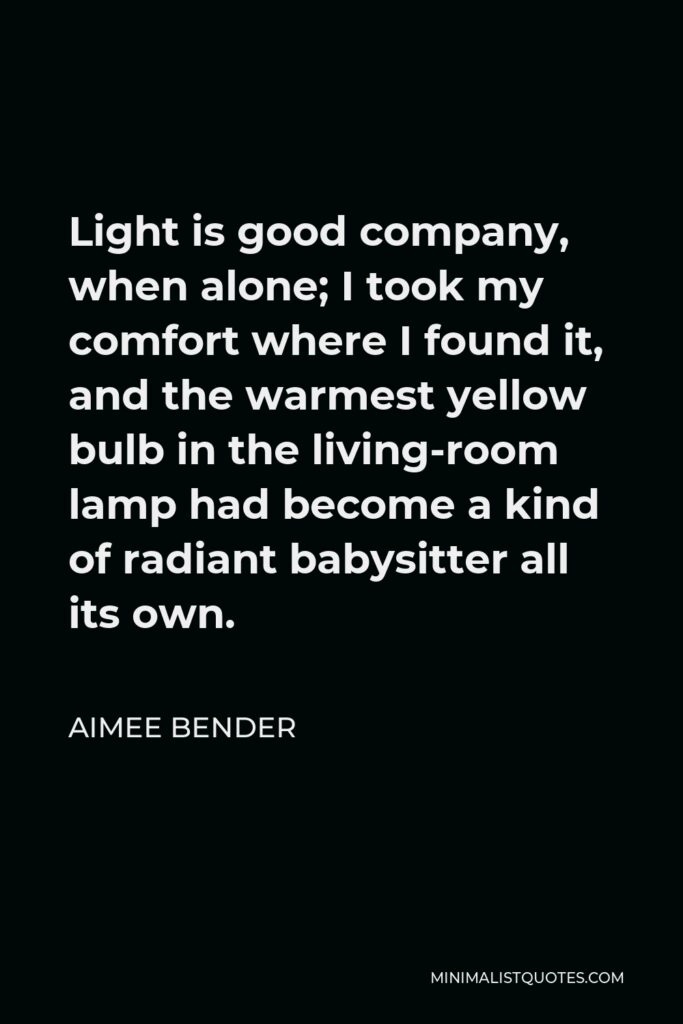 Aimee Bender Quote - Light is good company, when alone; I took my comfort where I found it, and the warmest yellow bulb in the living-room lamp had become a kind of radiant babysitter all its own.