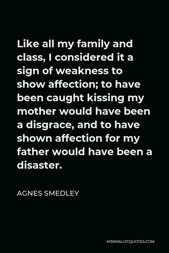 Agnes Smedley Quote - Like all my family and class, I considered it a sign of weakness to show affection; to have been caught kissing my mother would have been a disgrace, and to have shown affection for my father would have been a disaster.
