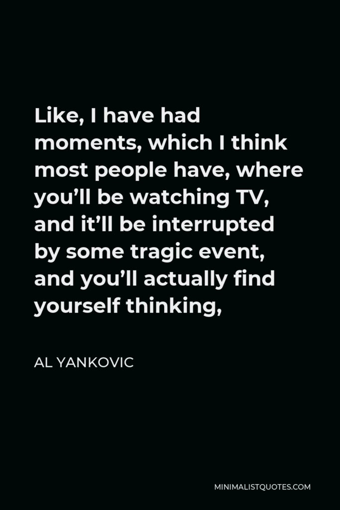 Al Yankovic Quote - Like, I have had moments, which I think most people have, where you’ll be watching TV, and it’ll be interrupted by some tragic event, and you’ll actually find yourself thinking,