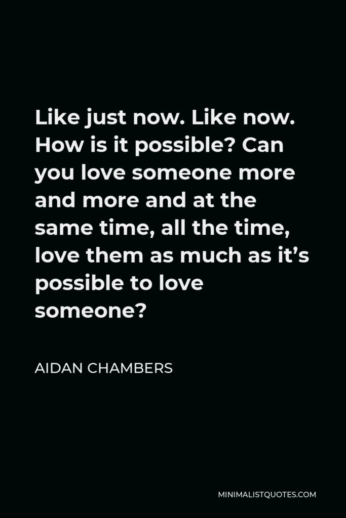 Aidan Chambers Quote - Like just now. Like now. How is it possible? Can you love someone more and more and at the same time, all the time, love them as much as it’s possible to love someone?