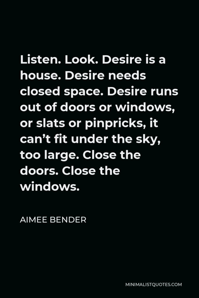 Aimee Bender Quote - Listen. Look. Desire is a house. Desire needs closed space. Desire runs out of doors or windows, or slats or pinpricks, it can’t fit under the sky, too large. Close the doors. Close the windows.
