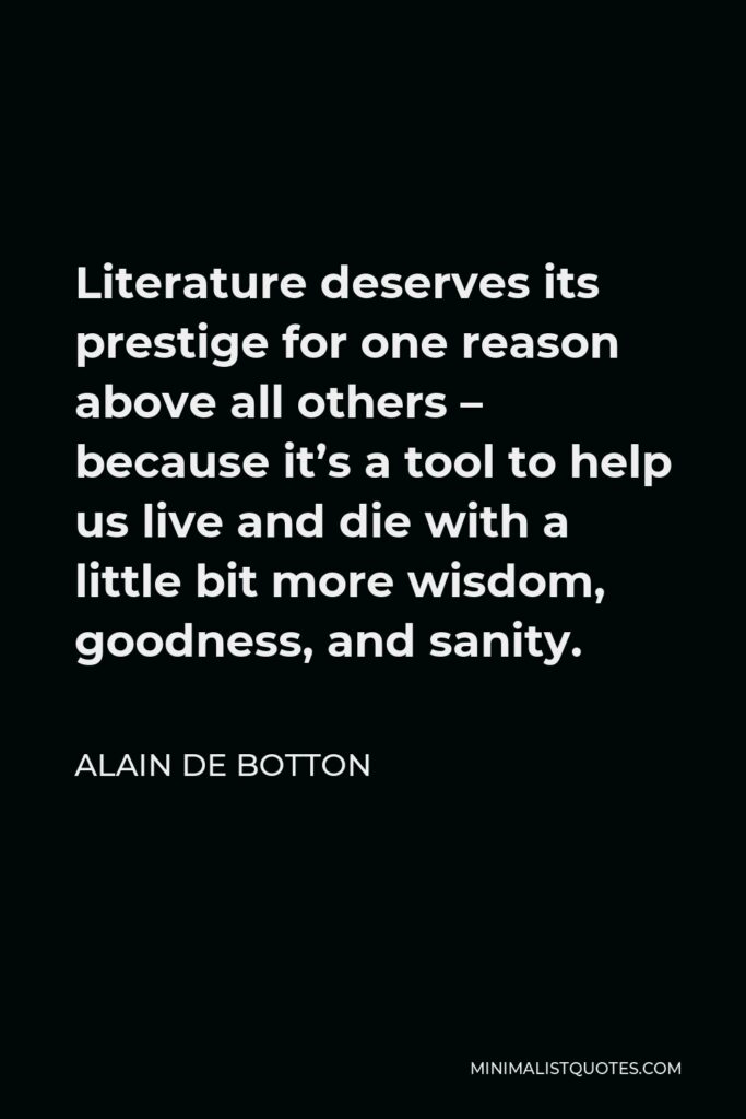 Alain de Botton Quote - Literature deserves its prestige for one reason above all others – because it’s a tool to help us live and die with a little bit more wisdom, goodness, and sanity.