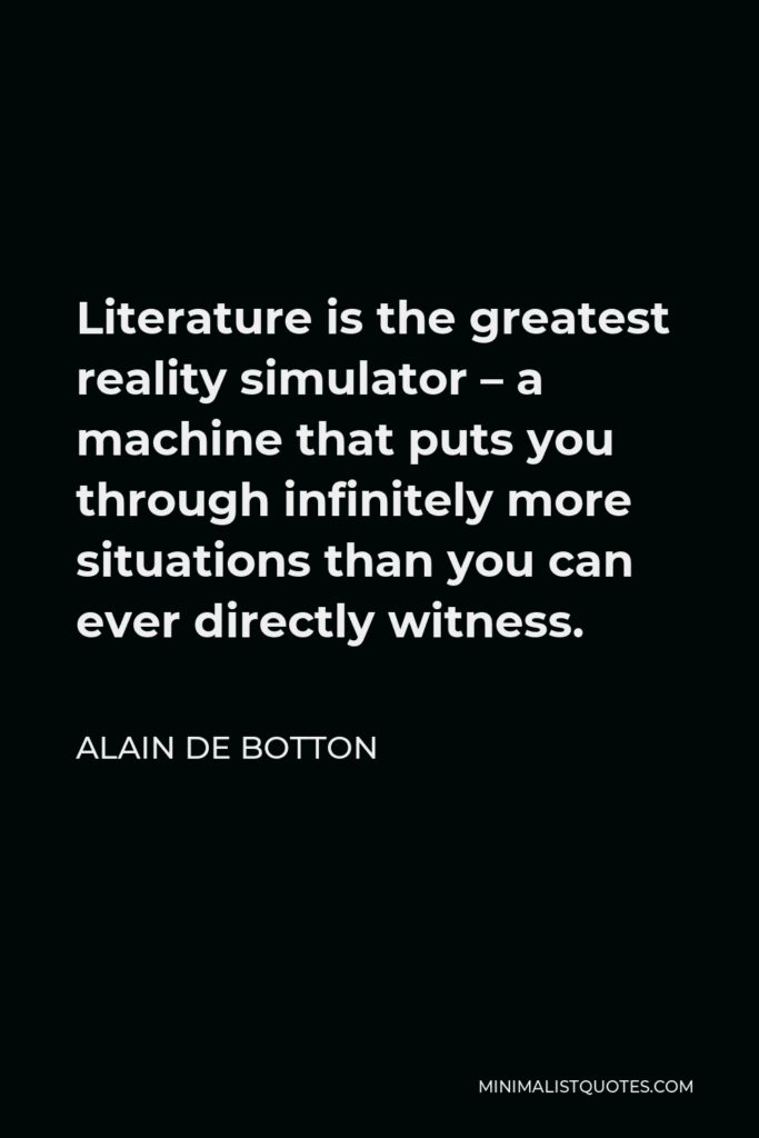 Alain de Botton Quote - Literature is the greatest reality simulator – a machine that puts you through infinitely more situations than you can ever directly witness.