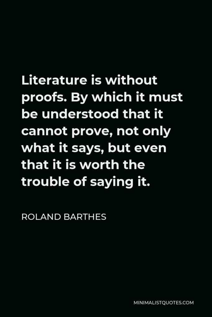 Roland Barthes Quote - Literature is without proofs. By which it must be understood that it cannot prove, not only what it says, but even that it is worth the trouble of saying it.