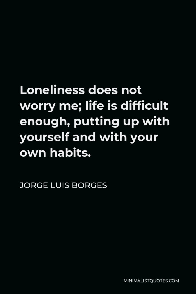 Jorge Luis Borges Quote - Loneliness does not worry me; life is difficult enough, putting up with yourself and with your own habits.