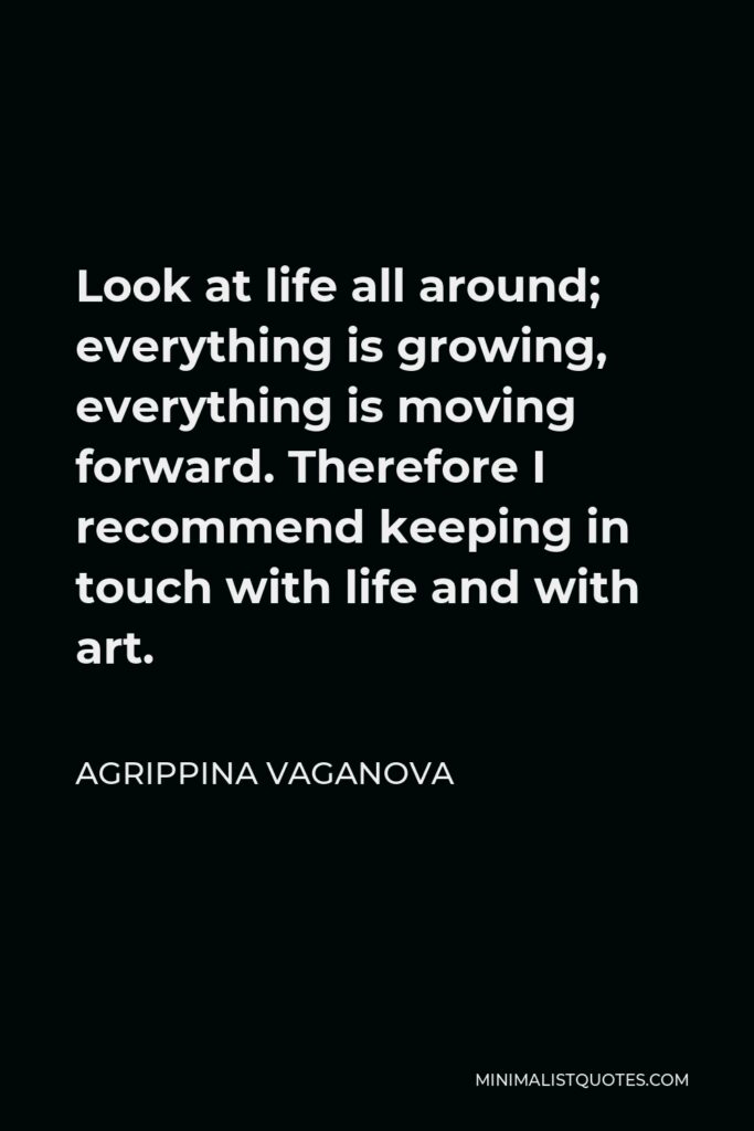 Agrippina Vaganova Quote - Look at life all around; everything is growing, everything is moving forward. Therefore I recommend keeping in touch with life and with art.