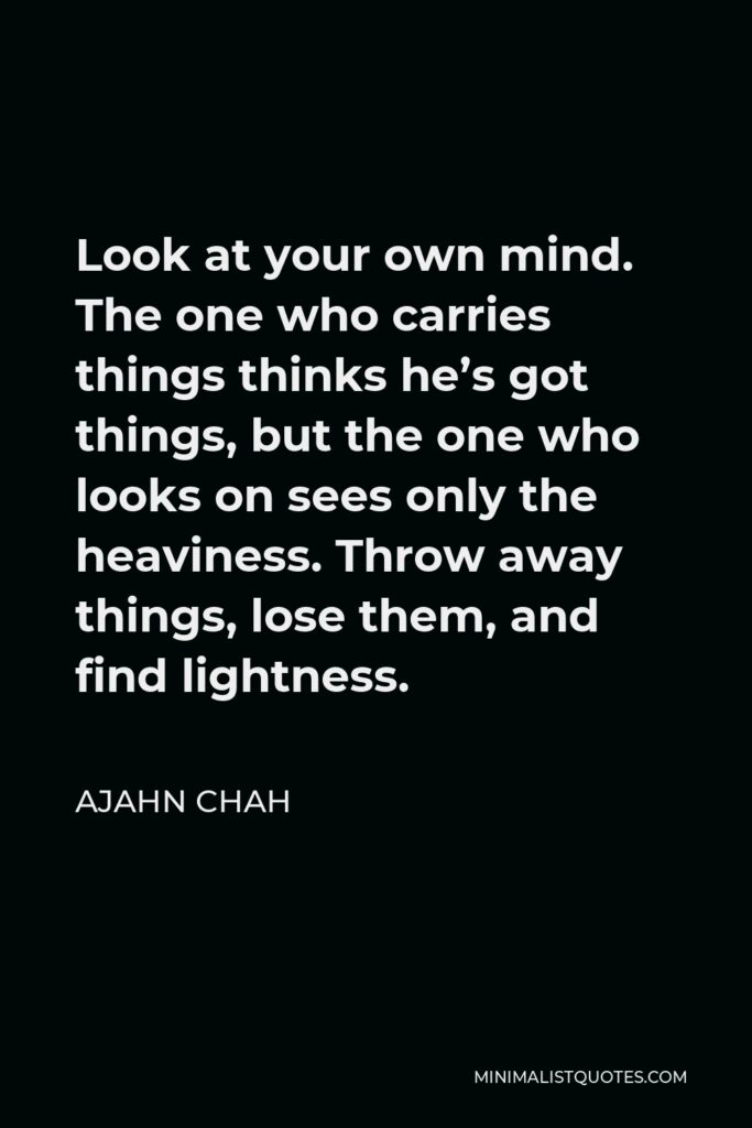Ajahn Chah Quote - Look at your own mind. The one who carries things thinks he’s got things, but the one who looks on sees only the heaviness. Throw away things, lose them, and find lightness.