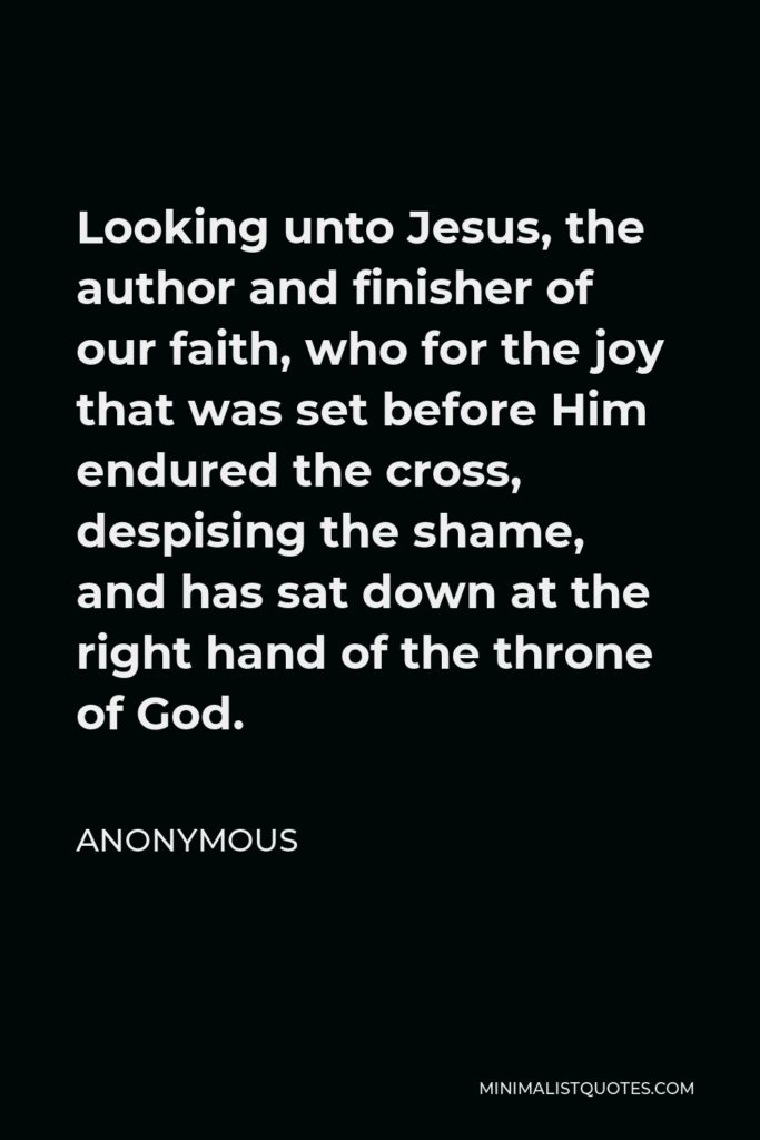Anonymous Quote - Looking unto Jesus, the author and finisher of our faith, who for the joy that was set before Him endured the cross, despising the shame, and has sat down at the right hand of the throne of God.