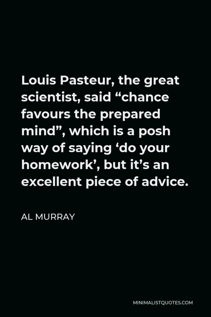 Al Murray Quote - Louis Pasteur, the great scientist, said “chance favours the prepared mind”, which is a posh way of saying ‘do your homework’, but it’s an excellent piece of advice.