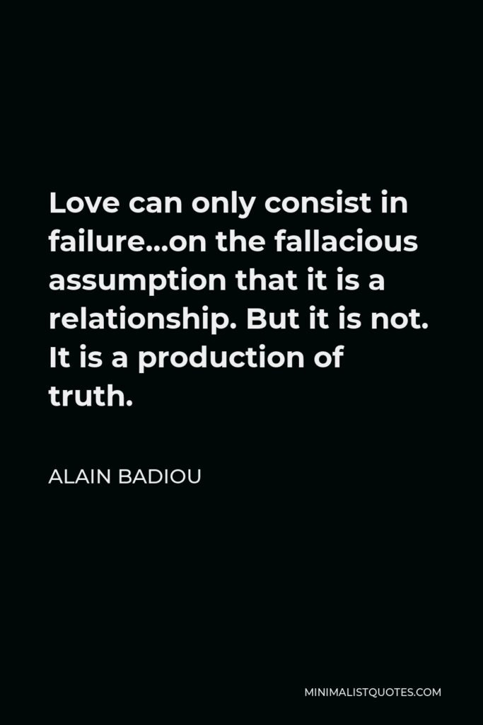 Alain Badiou Quote - Love can only consist in failure…on the fallacious assumption that it is a relationship. But it is not. It is a production of truth.