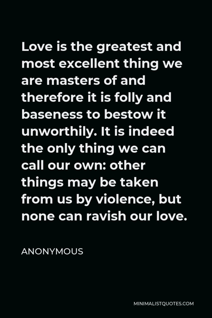 Anonymous Quote - Love is the greatest and most excellent thing we are masters of and therefore it is folly and baseness to bestow it unworthily. It is indeed the only thing we can call our own: other things may be taken from us by violence, but none can ravish our love.