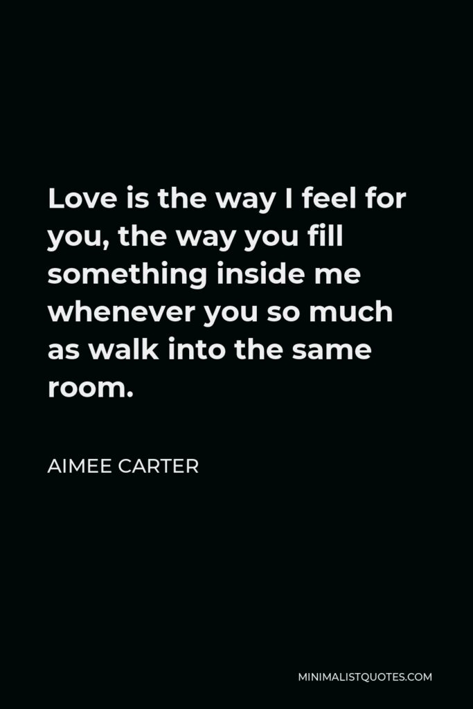 Aimee Carter Quote - Love is the way I feel for you, the way you fill something inside me whenever you so much as walk into the same room.