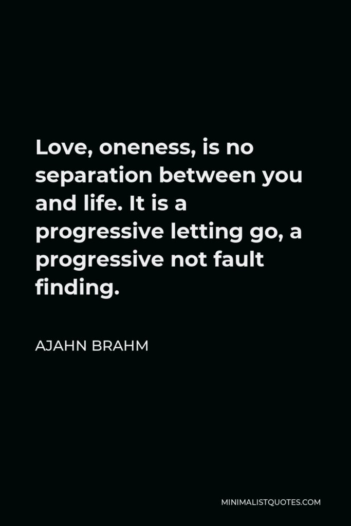 Ajahn Brahm Quote - Love, oneness, is no separation between you and life. It is a progressive letting go, a progressive not fault finding.