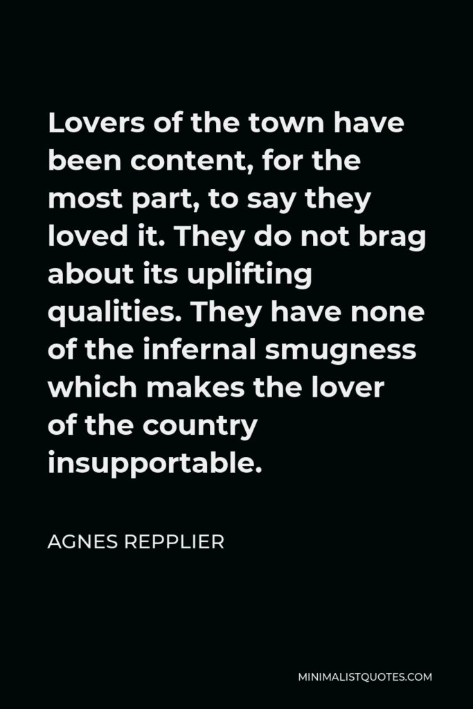 Agnes Repplier Quote - Lovers of the town have been content, for the most part, to say they loved it. They do not brag about its uplifting qualities. They have none of the infernal smugness which makes the lover of the country insupportable.