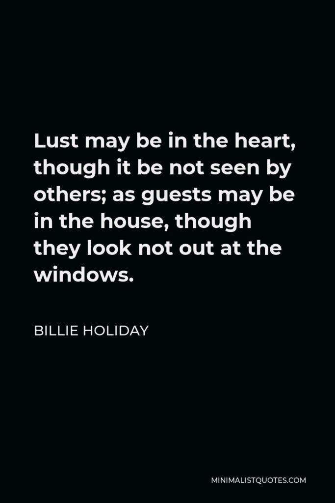 Billie Holiday Quote - Lust may be in the heart, though it be not seen by others; as guests may be in the house, though they look not out at the windows.