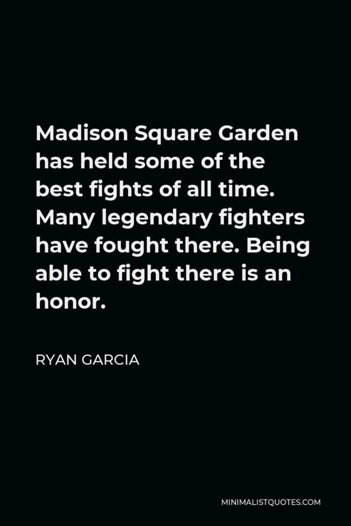Ryan Garcia Quote - Madison Square Garden has held some of the best fights of all time. Many legendary fighters have fought there. Being able to fight there is an honor.