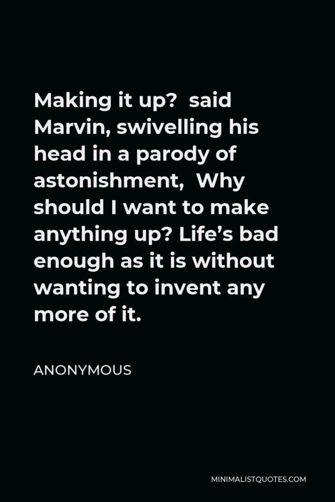 Anonymous Quote - Making it up? said Marvin, swivelling his head in a parody of astonishment, Why should I want to make anything up? Life’s bad enough as it is without wanting to invent any more of it.