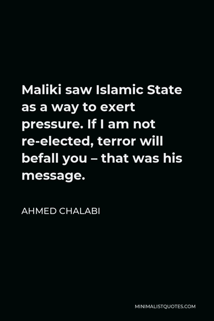Ahmed Chalabi Quote - Maliki saw Islamic State as a way to exert pressure. If I am not re-elected, terror will befall you – that was his message.