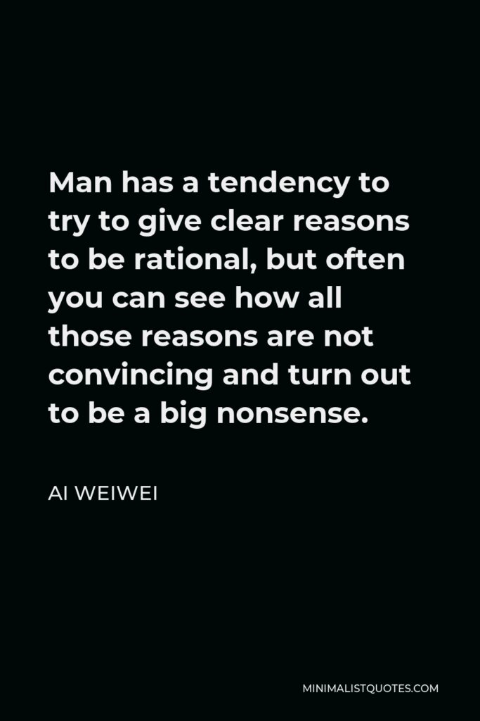 Ai Weiwei Quote - Man has a tendency to try to give clear reasons to be rational, but often you can see how all those reasons are not convincing and turn out to be a big nonsense.