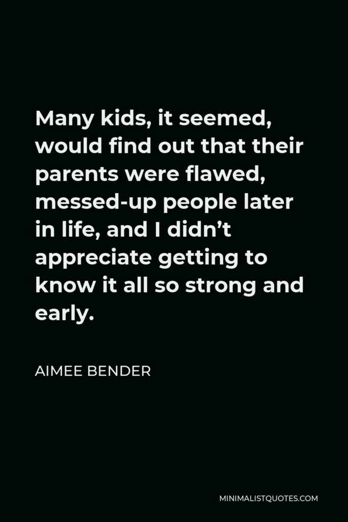 Aimee Bender Quote - Many kids, it seemed, would find out that their parents were flawed, messed-up people later in life, and I didn’t appreciate getting to know it all so strong and early.