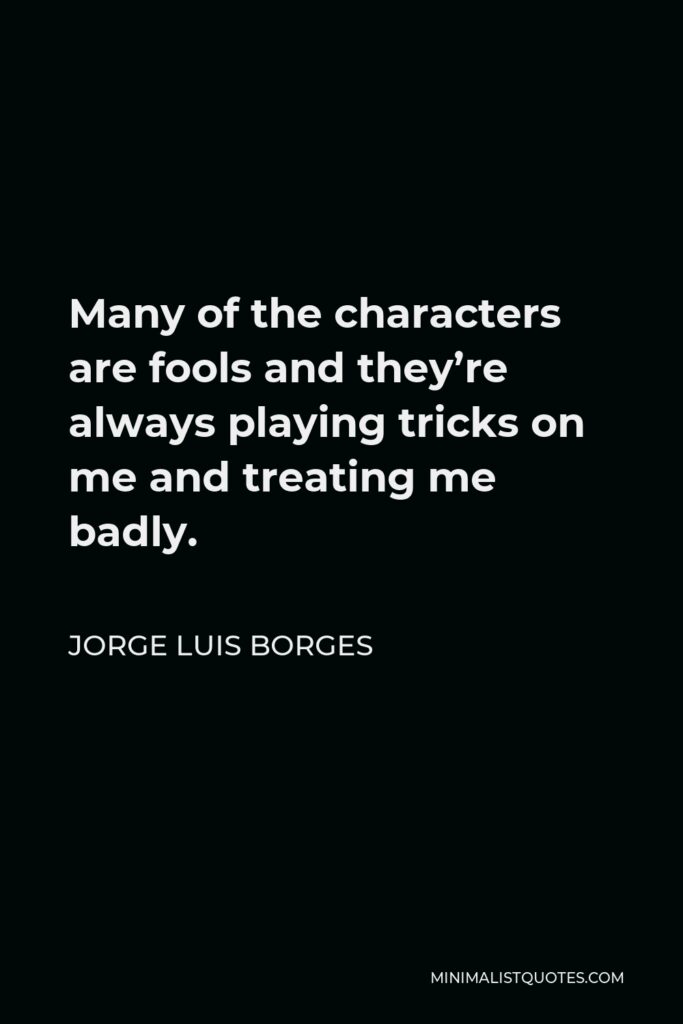 Jorge Luis Borges Quote - Many of the characters are fools and they’re always playing tricks on me and treating me badly.