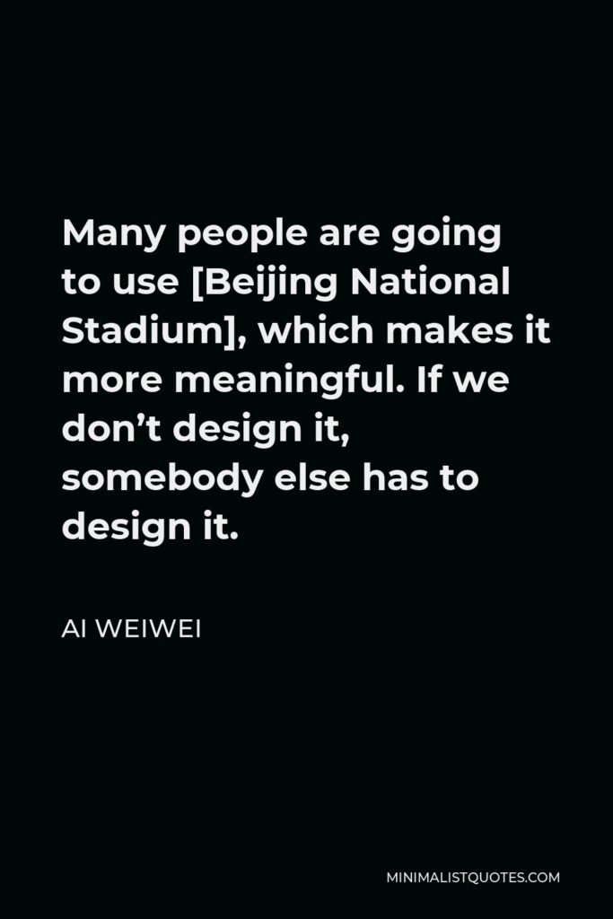 Ai Weiwei Quote - Many people are going to use [Beijing National Stadium], which makes it more meaningful. If we don’t design it, somebody else has to design it.