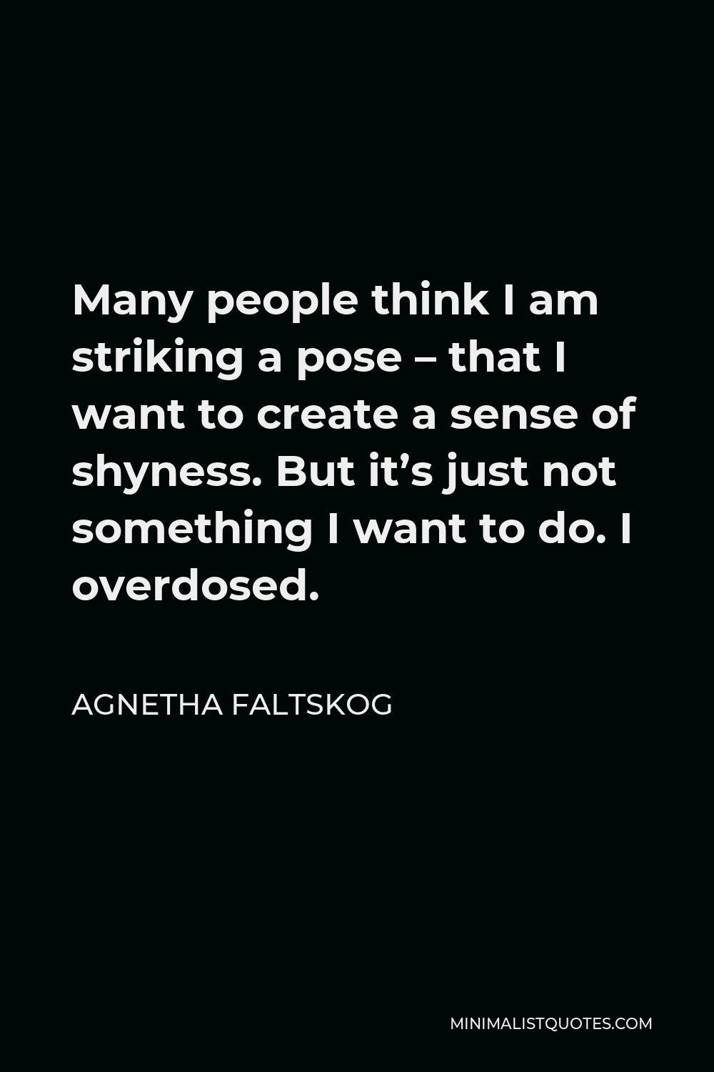 Agnetha Faltskog Quote - Many people think I am striking a pose – that I want to create a sense of shyness. But it’s just not something I want to do. I overdosed.