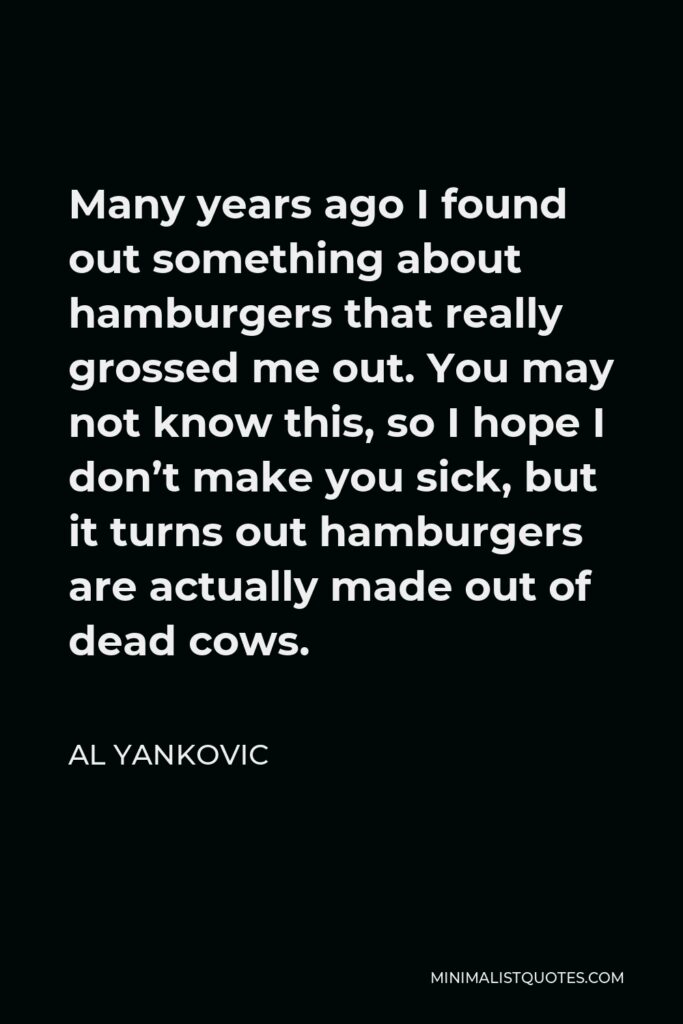 Al Yankovic Quote - Many years ago I found out something about hamburgers that really grossed me out. You may not know this, so I hope I don’t make you sick, but it turns out hamburgers are actually made out of dead cows.