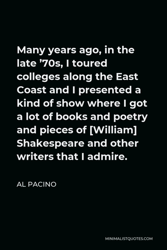 Al Pacino Quote - Many years ago, in the late ’70s, I toured colleges along the East Coast and I presented a kind of show where I got a lot of books and poetry and pieces of [William] Shakespeare and other writers that I admire.