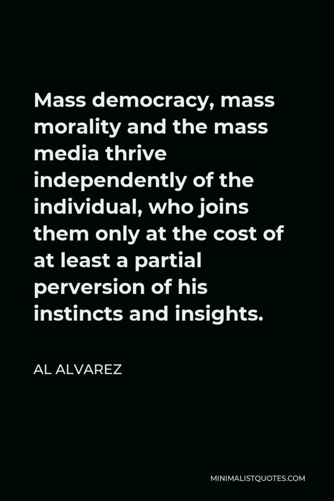 Al Alvarez Quote - Mass democracy, mass morality and the mass media thrive independently of the individual, who joins them only at the cost of at least a partial perversion of his instincts and insights.
