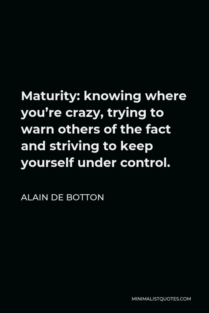 Alain de Botton Quote - Maturity: knowing where you’re crazy, trying to warn others of the fact and striving to keep yourself under control.