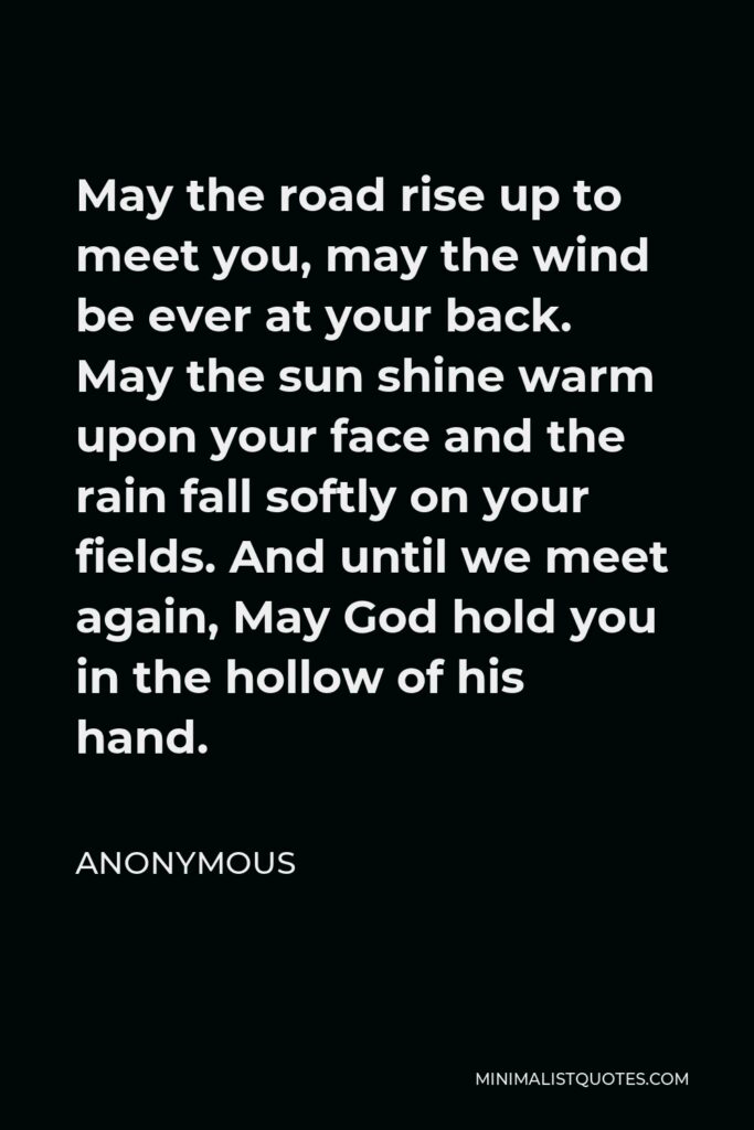 Anonymous Quote - May the road rise up to meet you, may the wind be ever at your back. May the sun shine warm upon your face and the rain fall softly on your fields. And until we meet again, May God hold you in the hollow of his hand.
