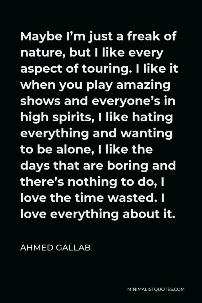 Ahmed Gallab Quote - Maybe I’m just a freak of nature, but I like every aspect of touring. I like it when you play amazing shows and everyone’s in high spirits, I like hating everything and wanting to be alone, I like the days that are boring and there’s nothing to do, I love the time wasted. I love everything about it.