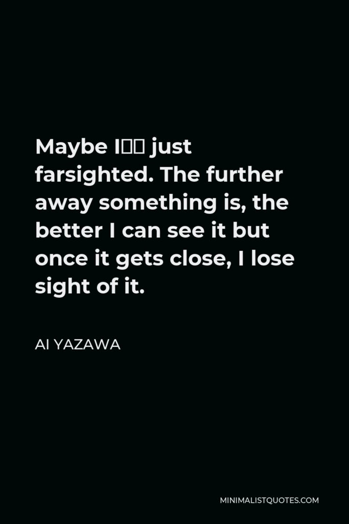 Ai Yazawa Quote - Maybe I’m just farsighted. The further away something is, the better I can see it but once it gets close, I lose sight of it.